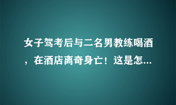 女子驾考后与二名男教练喝酒，在酒店离奇身亡！这是怎么回事？