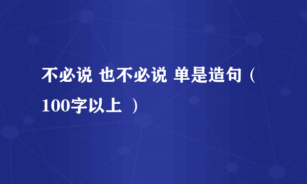 不必说 也不必说 单是造句（ 100字以上 ）