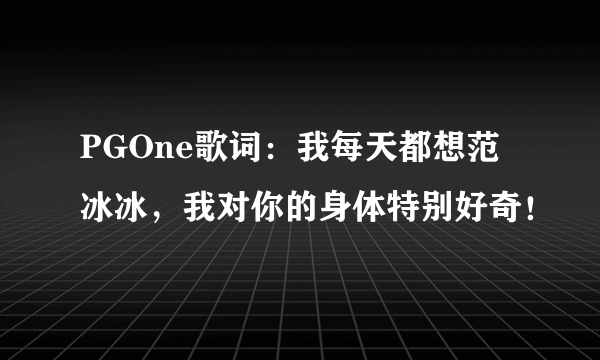 PGOne歌词：我每天都想范冰冰，我对你的身体特别好奇！