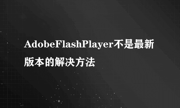 AdobeFlashPlayer不是最新版本的解决方法