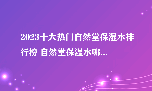 2023十大热门自然堂保湿水排行榜 自然堂保湿水哪款好【TOP榜】