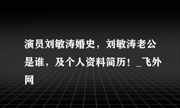 演员刘敏涛婚史，刘敏涛老公是谁，及个人资料简历！_飞外网