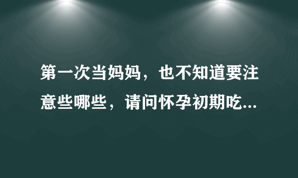 第一次当妈妈，也不知道要注意些哪些，请问怀孕初期吃哪些好？...