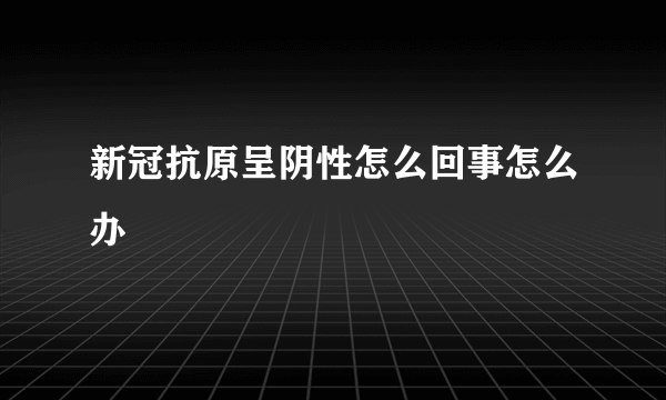 新冠抗原呈阴性怎么回事怎么办