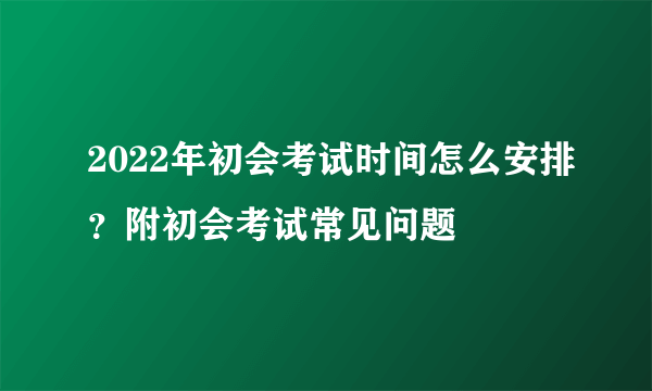 2022年初会考试时间怎么安排？附初会考试常见问题