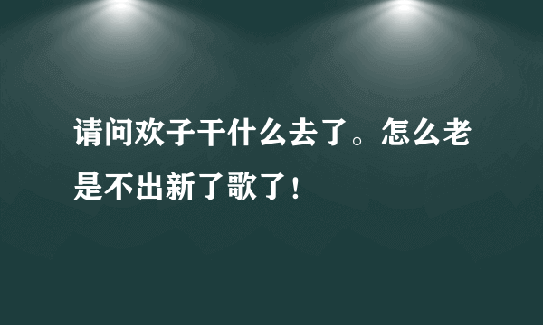 请问欢子干什么去了。怎么老是不出新了歌了！