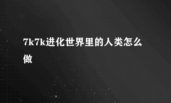 7k7k进化世界里的人类怎么做