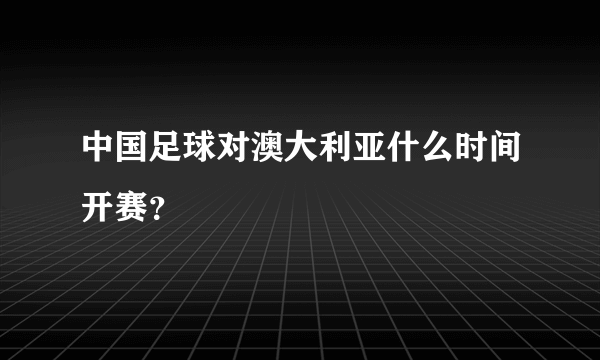 中国足球对澳大利亚什么时间开赛？