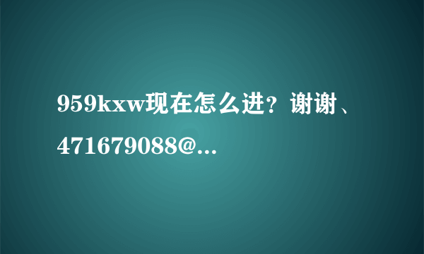 959kxw现在怎么进？谢谢、471679088@qq.com