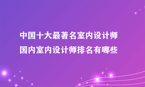 中国十大最著名室内设计师 国内室内设计师排名有哪些