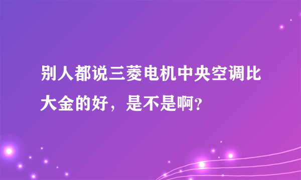 别人都说三菱电机中央空调比大金的好，是不是啊？