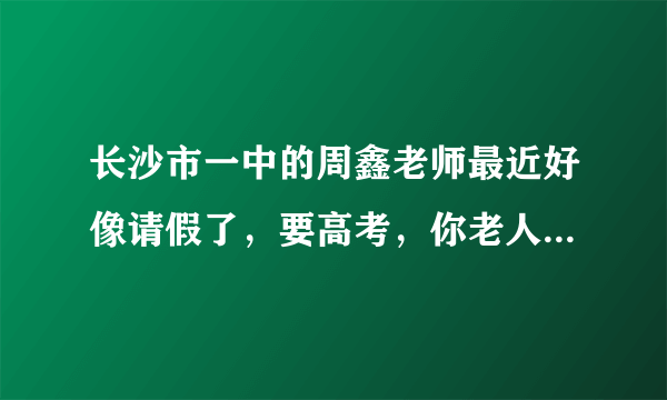 长沙市一中的周鑫老师最近好像请假了，要高考，你老人家可以保重身体啊。