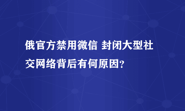 俄官方禁用微信 封闭大型社交网络背后有何原因？