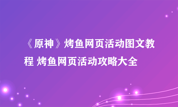 《原神》烤鱼网页活动图文教程 烤鱼网页活动攻略大全