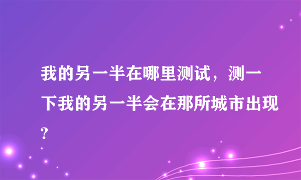 我的另一半在哪里测试，测一下我的另一半会在那所城市出现?