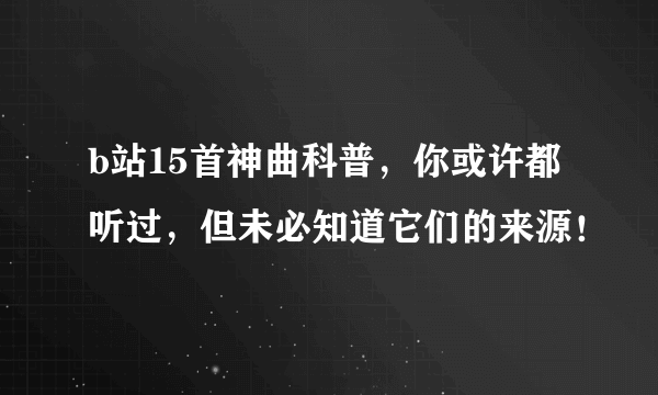 b站15首神曲科普，你或许都听过，但未必知道它们的来源！