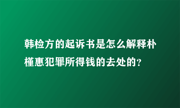 韩检方的起诉书是怎么解释朴槿惠犯罪所得钱的去处的？