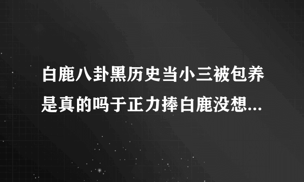 白鹿八卦黑历史当小三被包养是真的吗于正力捧白鹿没想到被挖黑料-飞外网