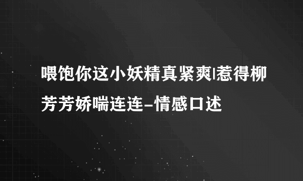 喂饱你这小妖精真紧爽|惹得柳芳芳娇喘连连-情感口述