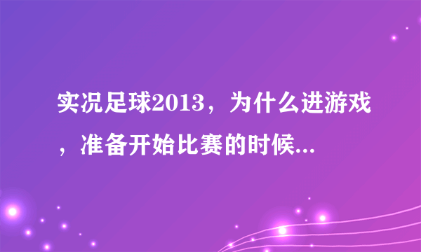 实况足球2013，为什么进游戏，准备开始比赛的时候就自动弹出了，？以前从来没出现这种情况！求帮助！！