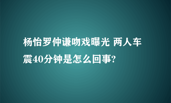 杨怡罗仲谦吻戏曝光 两人车震40分钟是怎么回事?