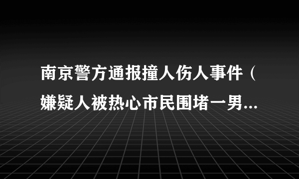 南京警方通报撞人伤人事件（嫌疑人被热心市民围堵一男子被刺伤）