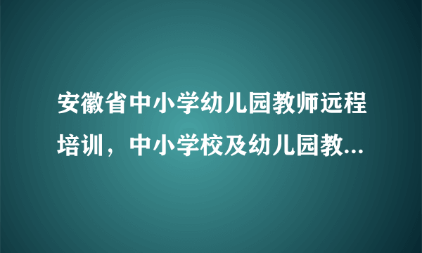 安徽省中小学幼儿园教师远程培训，中小学校及幼儿园教师全员远程培训1台电脑可多人登录