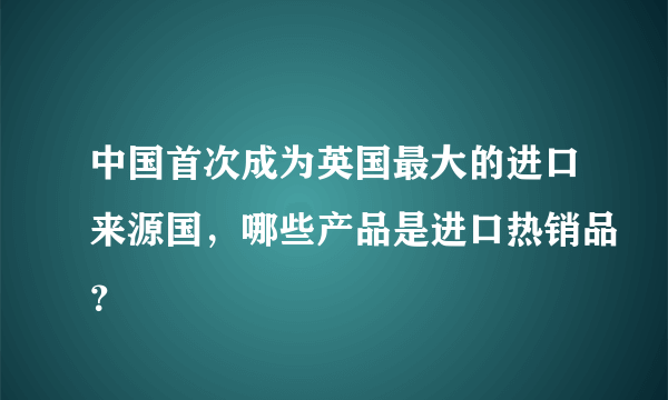 中国首次成为英国最大的进口来源国，哪些产品是进口热销品？