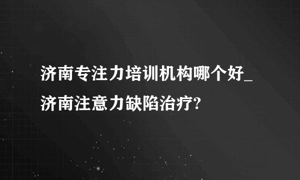 济南专注力培训机构哪个好_济南注意力缺陷治疗?