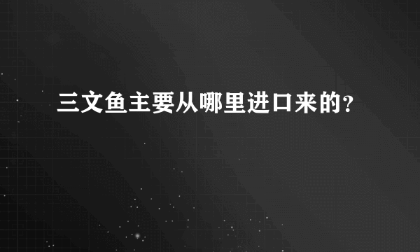 三文鱼主要从哪里进口来的？