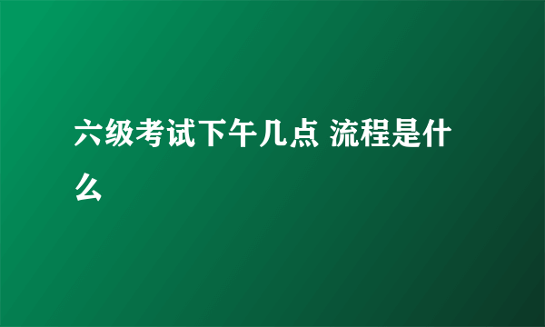 六级考试下午几点 流程是什么