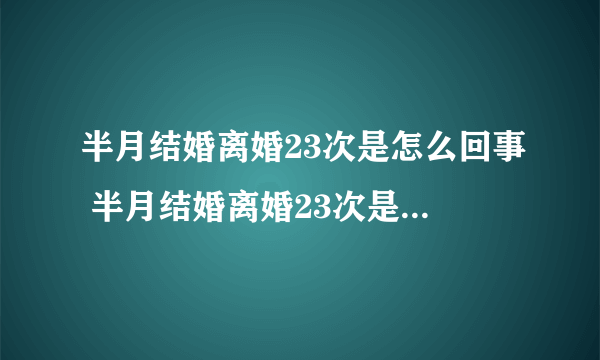 半月结婚离婚23次是怎么回事 半月结婚离婚23次是什么原因