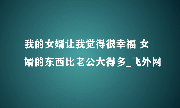 我的女婿让我觉得很幸福 女婿的东西比老公大得多_飞外网