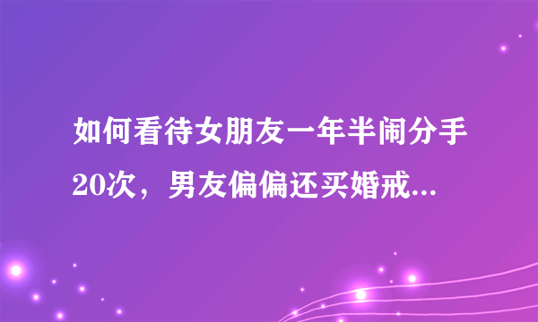 如何看待女朋友一年半闹分手20次，男友偏偏还买婚戒，结果进退两难？