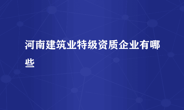 河南建筑业特级资质企业有哪些