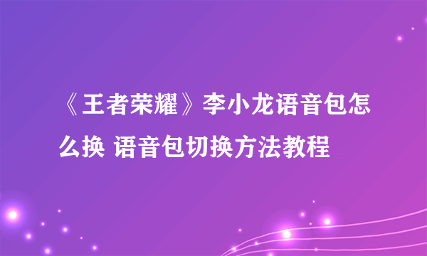 《王者荣耀》李小龙语音包怎么换 语音包切换方法教程