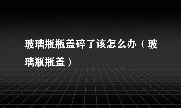 玻璃瓶瓶盖碎了该怎么办（玻璃瓶瓶盖）