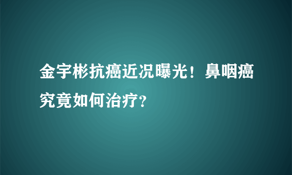 金宇彬抗癌近况曝光！鼻咽癌究竟如何治疗？