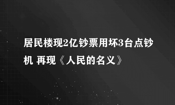 居民楼现2亿钞票用坏3台点钞机 再现《人民的名义》