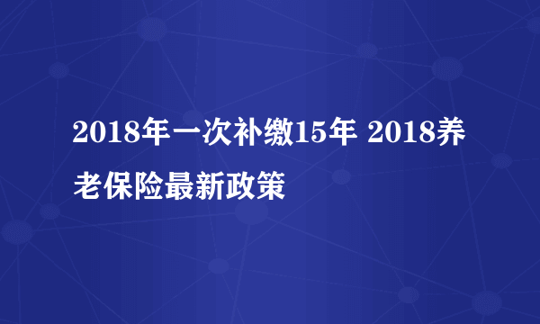 2018年一次补缴15年 2018养老保险最新政策