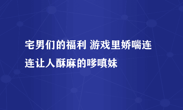 宅男们的福利 游戏里娇喘连连让人酥麻的嗲嗔妹