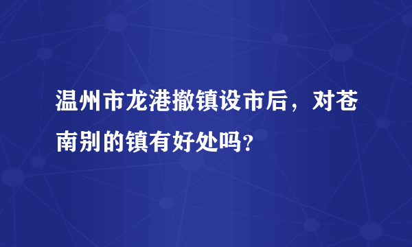 温州市龙港撤镇设市后，对苍南别的镇有好处吗？