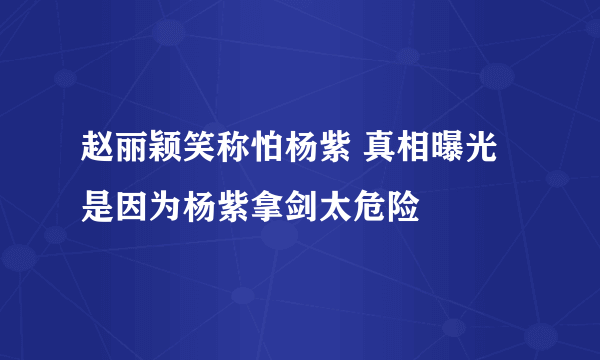 赵丽颖笑称怕杨紫 真相曝光是因为杨紫拿剑太危险