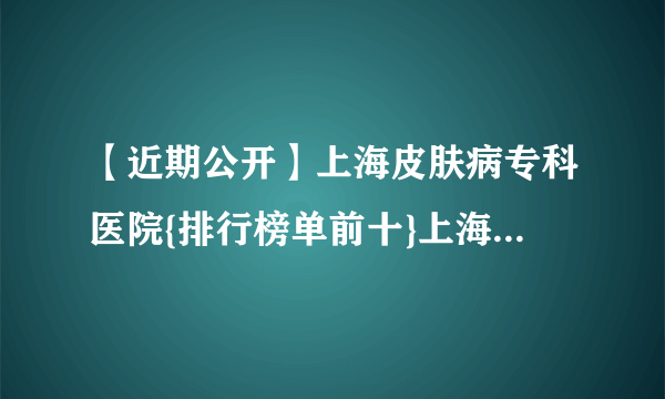 【近期公开】上海皮肤病专科医院{排行榜单前十}上海治疗皮肤病医院哪个好