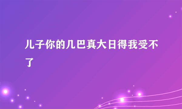 儿子你的几巴真大日得我受不了