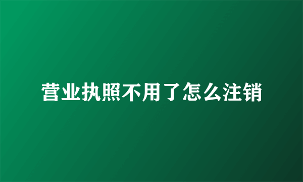 营业执照不用了怎么注销