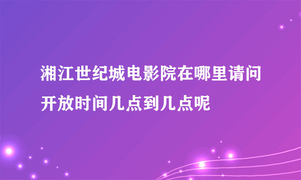 湘江世纪城电影院在哪里请问开放时间几点到几点呢