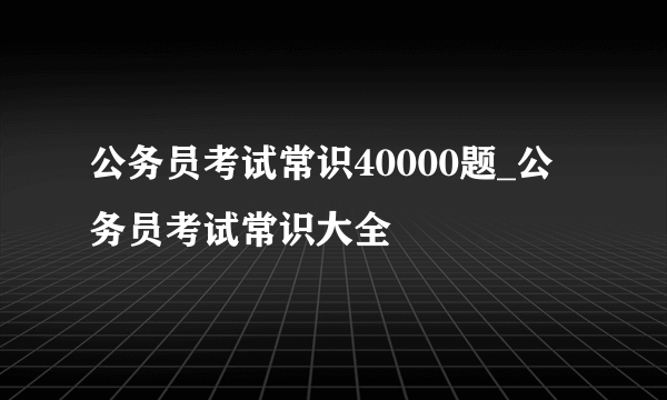 公务员考试常识40000题_公务员考试常识大全