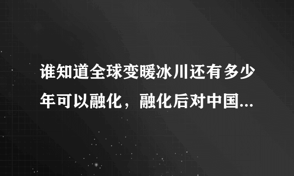 谁知道全球变暖冰川还有多少年可以融化，融化后对中国那些地方有影响？