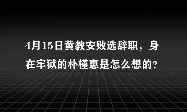 4月15日黄教安败选辞职，身在牢狱的朴槿惠是怎么想的？